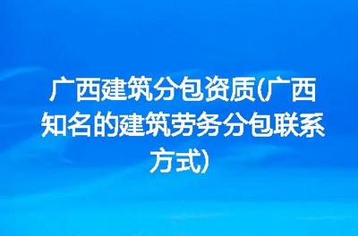 广西建筑分包资质(广西知名的建筑劳务分包联系方式)